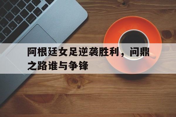 C7娱乐app-关于阿根廷女足逆袭胜利，问鼎之路谁与争锋的信息