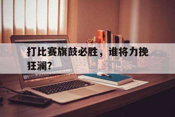 在线娱乐-打比赛旗鼓必胜，谁将力挽狂澜？的简单介绍