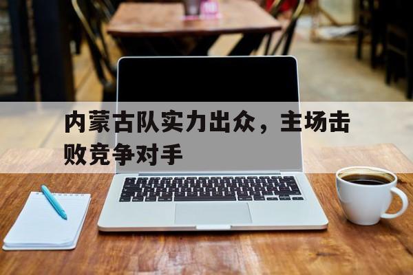 c7娱乐下载-内蒙古队实力出众，主场击败竞争对手(内蒙古队实力出众,主场击败竞争对手是谁)