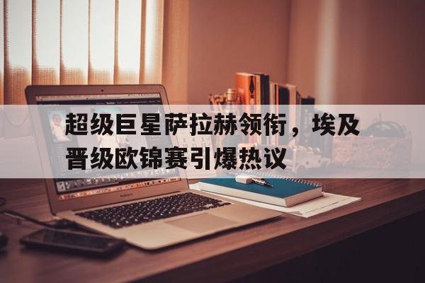 C7娱乐-超级巨星萨拉赫领衔，埃及晋级欧锦赛引爆热议